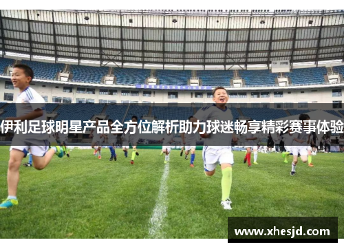 伊利足球明星产品全方位解析助力球迷畅享精彩赛事体验
